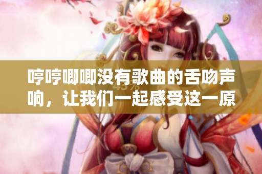 哼哼唧唧没有歌曲的舌吻声响，让我们一起感受这一原声魅力