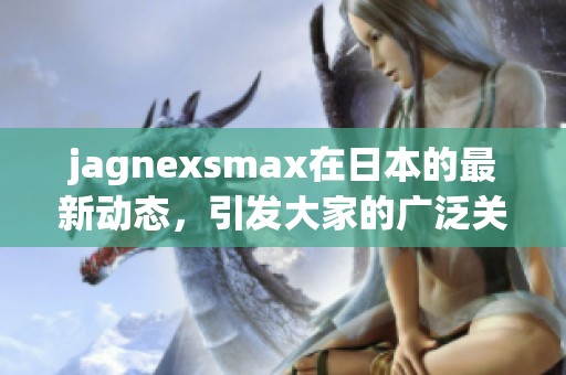 jagnexsmax在日本的最新动态，引发大家的广泛关注与讨论