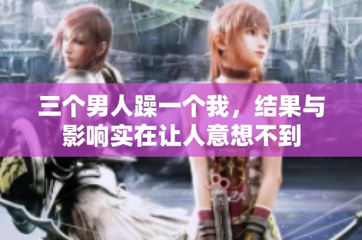 三个男人躁一个我，结果与影响实在让人意想不到