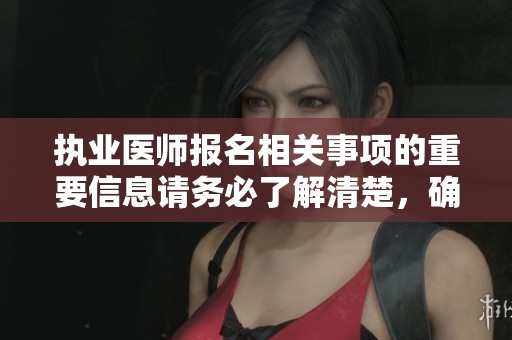 执业医师报名相关事项的重要信息请务必了解清楚，确保顺利完成报名流程