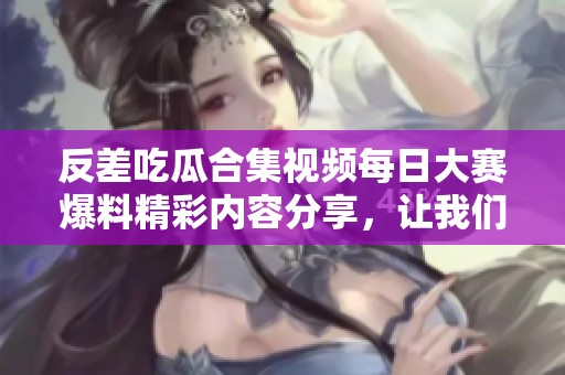 反差吃瓜合集视频每日大赛爆料精彩内容分享，让我们一起揭晓吧