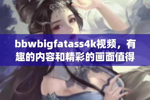 bbwbigfatass4k视频，有趣的内容和精彩的画面值得一看