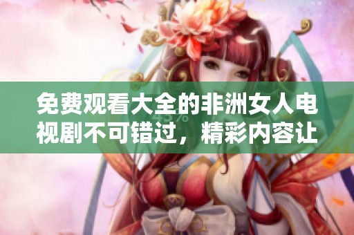 免费观看大全的非洲女人电视剧不可错过，精彩内容让人欲罢不能