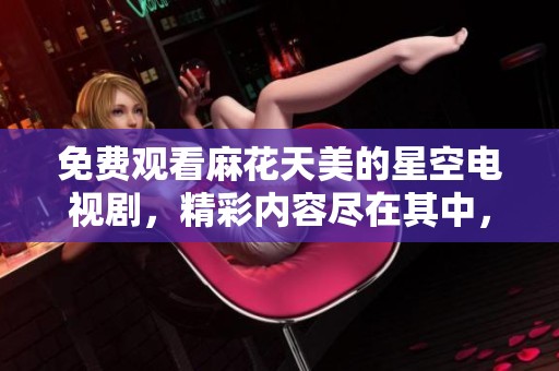 免费观看麻花天美的星空电视剧，精彩内容尽在其中，快来观看吧！