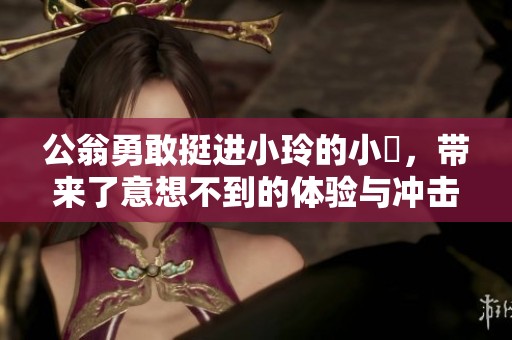 公翁勇敢挺进小玲的小泬，带来了意想不到的体验与冲击。