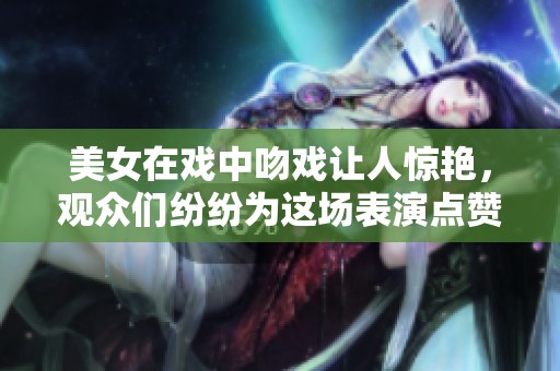 美女在戏中吻戏让人惊艳，观众们纷纷为这场表演点赞