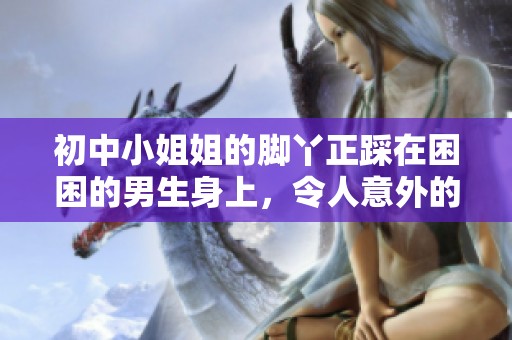 初中小姐姐的脚丫正踩在困困的男生身上，令人意外的场景引发大家讨论