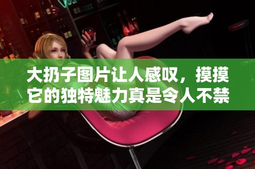 大扔子图片让人感叹，摸摸它的独特魅力真是令人不禁想要一试