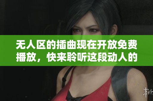 无人区的插曲现在开放免费播放，快来聆听这段动人的旋律吧