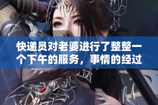 快递员对老婆进行了整整一个下午的服务，事情的经过让人惊讶！