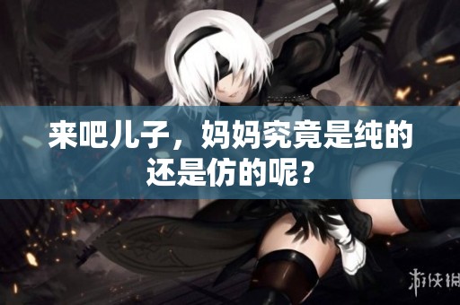 来吧儿子，妈妈究竟是纯的还是仿的呢？