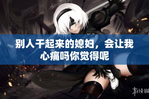 别人干起来的媳妇，会让我心痛吗你觉得呢