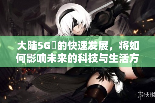 大陆5G奭的快速发展，将如何影响未来的科技与生活方式呢