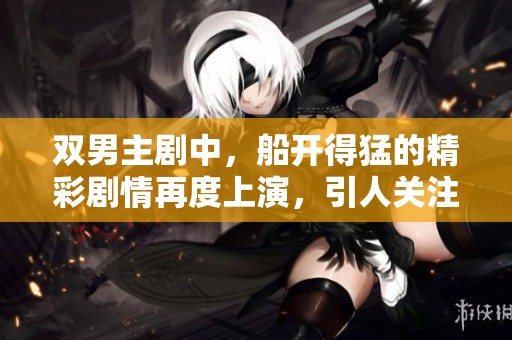双男主剧中，船开得猛的精彩剧情再度上演，引人关注的故事发展不断揭晓