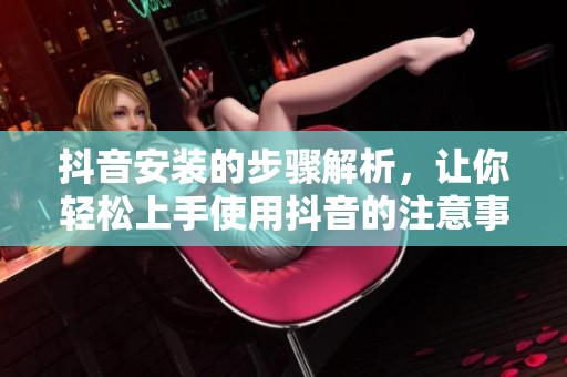 抖音安装的步骤解析，让你轻松上手使用抖音的注意事项
