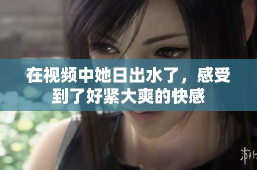 在视频中她日出水了，感受到了好紧大爽的快感