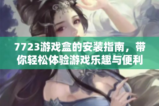 7723游戏盒的安装指南，带你轻松体验游戏乐趣与便利