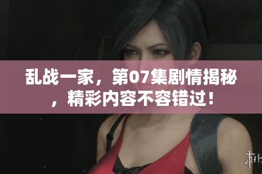 乱战一家，第07集剧情揭秘，精彩内容不容错过！