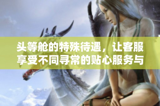 头等舱的特殊待遇，让客服享受不同寻常的贴心服务与关怀