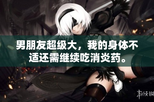 男朋友超级大，我的身体不适还需继续吃消炎药。