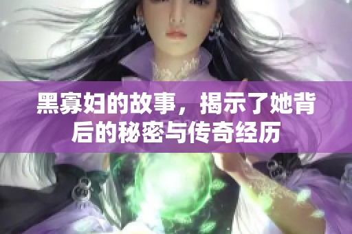 黑寡妇的故事，揭示了她背后的秘密与传奇经历