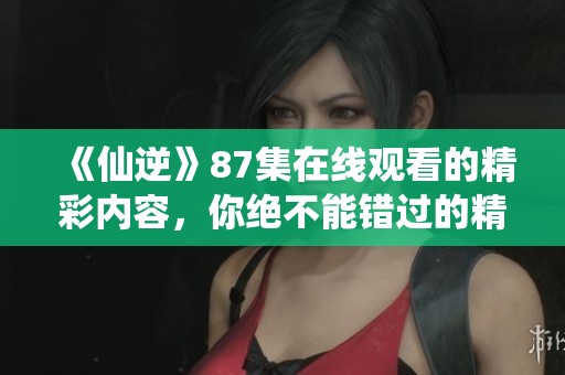 《仙逆》87集在线观看的精彩内容，你绝不能错过的精彩剧情推介