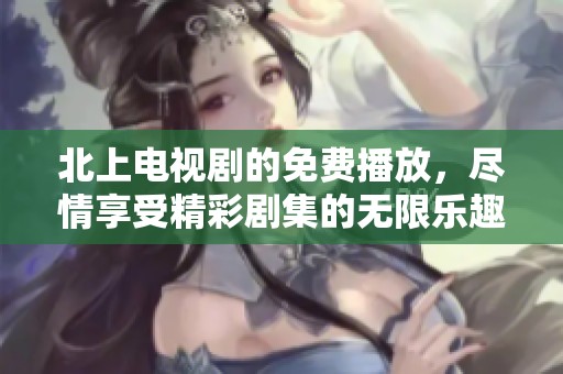 北上电视剧的免费播放，尽情享受精彩剧集的无限乐趣！