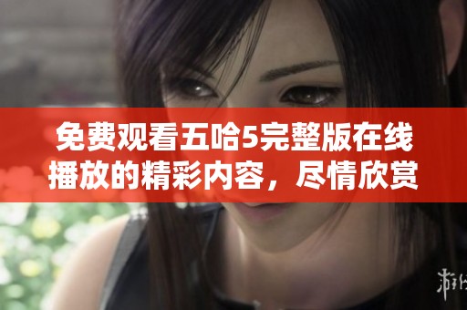 免费观看五哈5完整版在线播放的精彩内容，尽情欣赏这部作品带来的乐趣吧