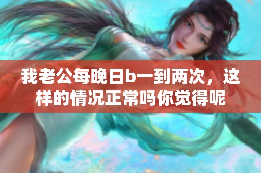 我老公每晚日b一到两次，这样的情况正常吗你觉得呢