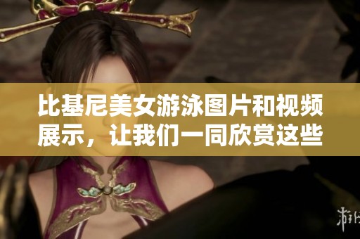 比基尼美女游泳图片和视频展示，让我们一同欣赏这些精彩瞬间。