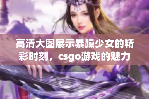 高清大图展示暴躁少女的精彩时刻，csgo游戏的魅力无限引人注目