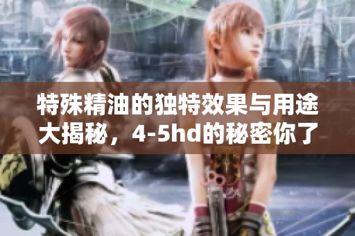 特殊精油的独特效果与用途大揭秘，4-5hd的秘密你了解吗