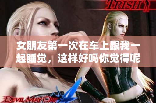 女朋友第一次在车上跟我一起睡觉，这样好吗你觉得呢