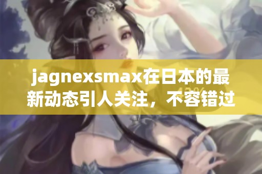 jagnexsmax在日本的最新动态引人关注，不容错过这场盛宴