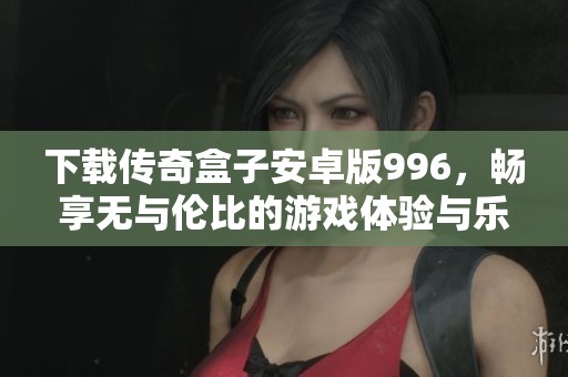 下载传奇盒子安卓版996，畅享无与伦比的游戏体验与乐趣