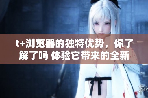 t+浏览器的独特优势，你了解了吗 体验它带来的全新上网感受