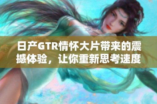 日产GTR情怀大片带来的震撼体验，让你重新思考速度与激情的真谛。