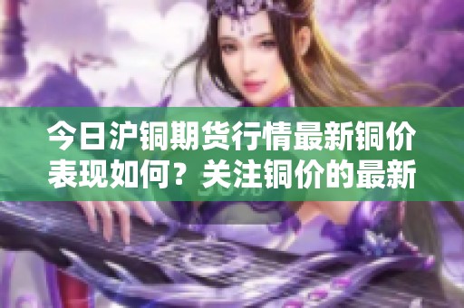 今日沪铜期货行情最新铜价表现如何？关注铜价的最新动态！