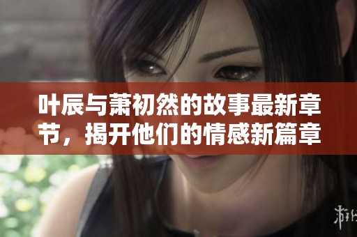 叶辰与萧初然的故事最新章节，揭开他们的情感新篇章与冒险历程