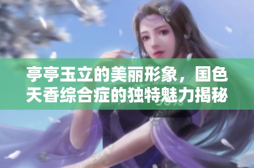 亭亭玉立的美丽形象，国色天香综合症的独特魅力揭秘