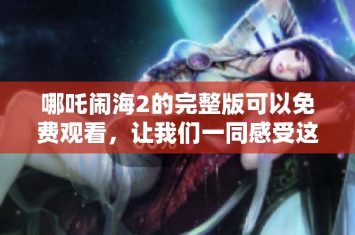 哪吒闹海2的完整版可以免费观看，让我们一同感受这部精彩动画的魅力吧
