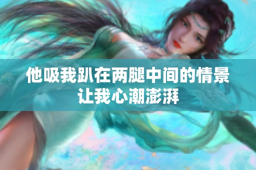他吸我趴在两腿中间的情景让我心潮澎湃