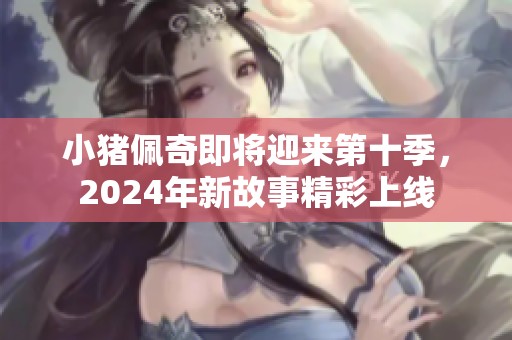 小猪佩奇即将迎来第十季，2024年新故事精彩上线