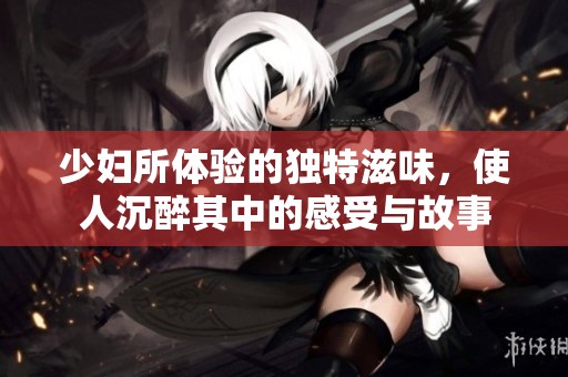 少妇所体验的独特滋味，使人沉醉其中的感受与故事