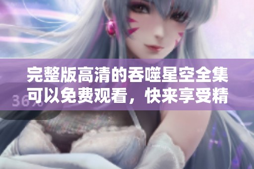 完整版高清的吞噬星空全集可以免费观看，快来享受精彩内容吧