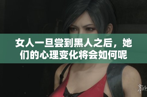 女人一旦尝到黑人之后，她们的心理变化将会如何呢