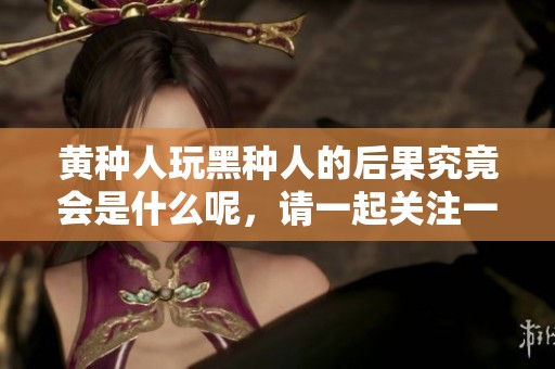 黄种人玩黑种人的后果究竟会是什么呢，请一起关注一下这个话题。