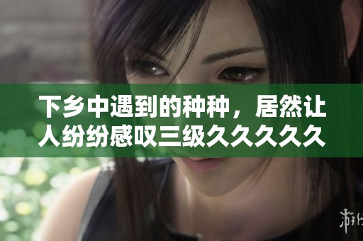 下乡中遇到的种种，居然让人纷纷感叹三级****久精品国产