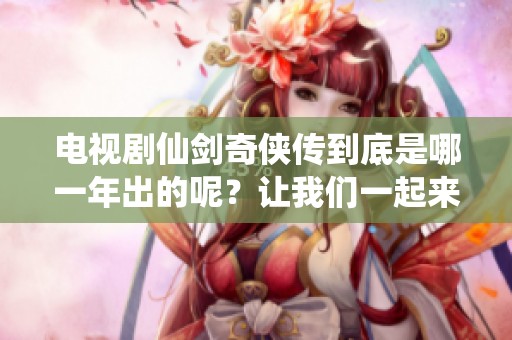 电视剧仙剑奇侠传到底是哪一年出的呢？让我们一起来回顾一下它的发布时间。