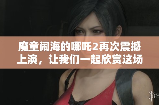 魔童闹海的哪吒2再次震撼上演，让我们一起欣赏这场奇幻冒险之旅